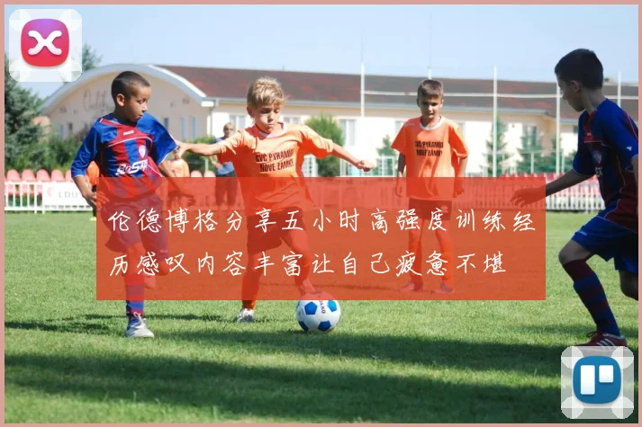 伦德博格分享五小时高强度训练经历感叹内容丰富让自己疲惫不堪