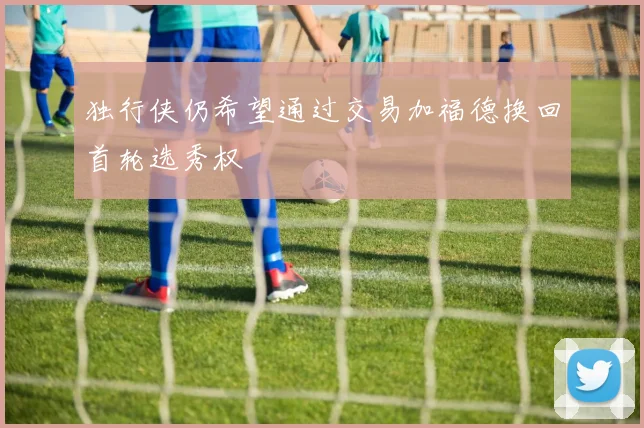 独行侠仍希望通过交易加福德换回首轮选秀权